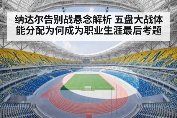 纳达尔告别战悬念解析 五盘大战体能分配为何成为职业生涯最后考题